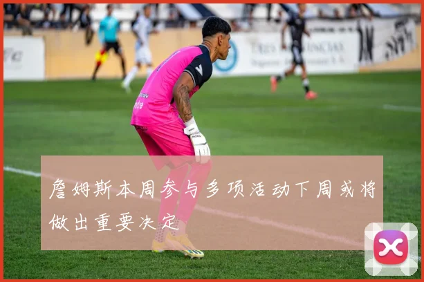 詹姆斯本周参与多项活动下周或将做出重要决定