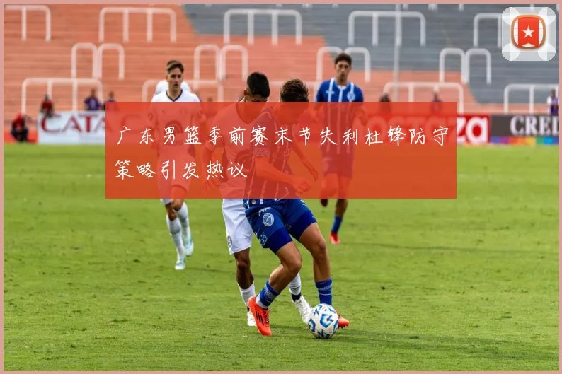 广东男篮季前赛末节失利杜锋防守策略引发热议