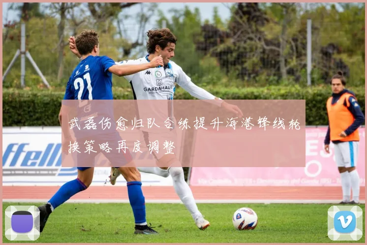 武磊伤愈归队合练提升海港锋线轮换策略再度调整