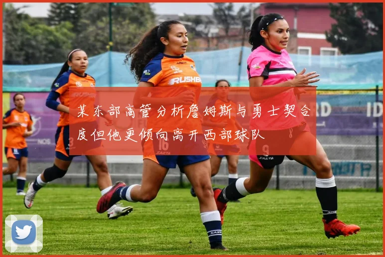 某东部高管分析詹姆斯与勇士契合度但他更倾向离开西部球队