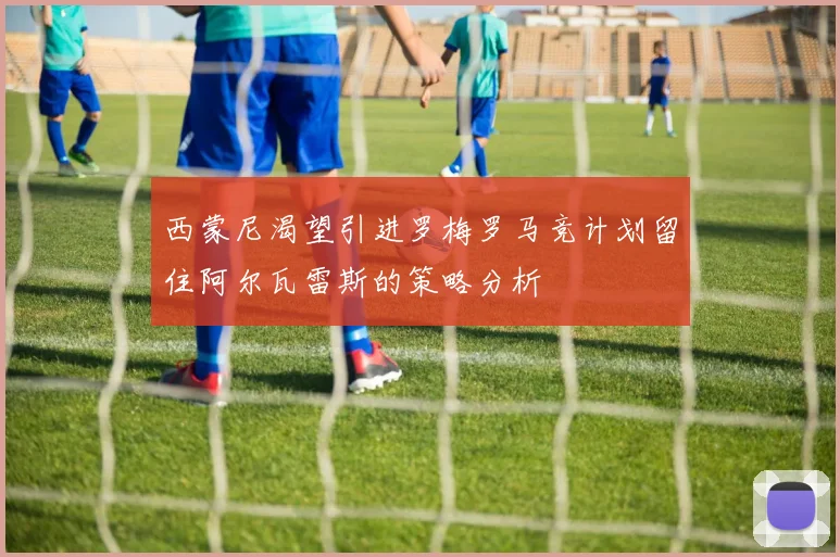 西蒙尼渴望引进罗梅罗马竞计划留住阿尔瓦雷斯的策略分析